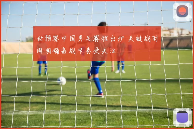 世预赛中国男足赛程出炉 关键战时间明确备战节奏受关注