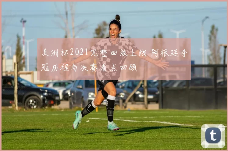 美洲杯2021完整回放上线 阿根廷夺冠历程与决赛看点回顾