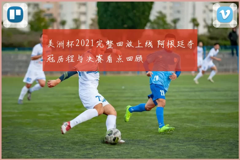 美洲杯2021完整回放上线 阿根廷夺冠历程与决赛看点回顾