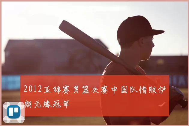 2012亚锦赛男篮决赛中国队惜败伊朗无缘冠军