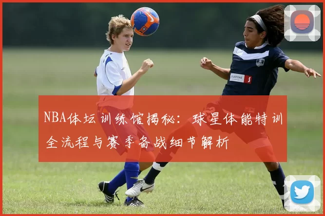 NBA体坛训练馆揭秘：球星体能特训全流程与赛季备战细节解析