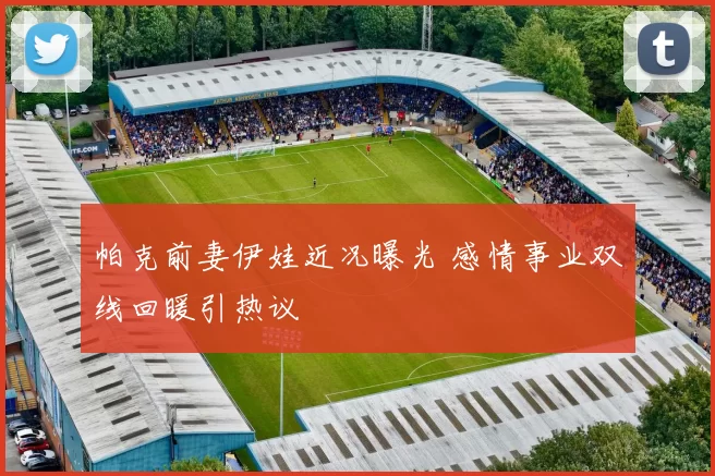 帕克前妻伊娃近况曝光 感情事业双线回暖引热议