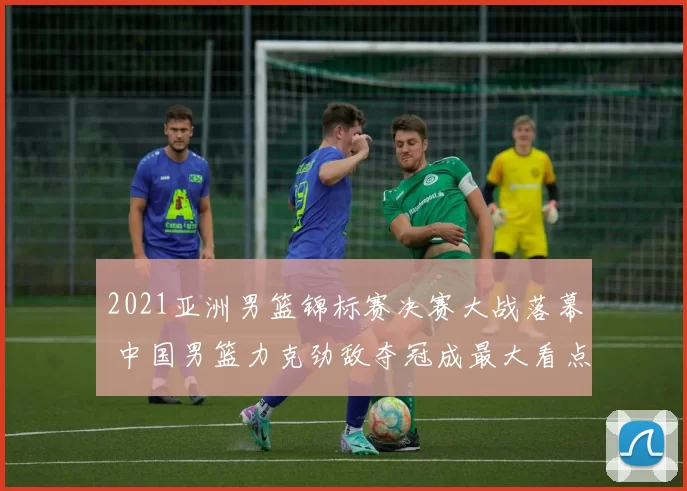 2021亚洲男篮锦标赛决赛大战落幕 中国男篮力克劲敌夺冠成最大看点