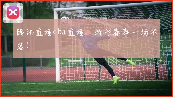 腾讯直播cba直播，精彩赛事一场不落！