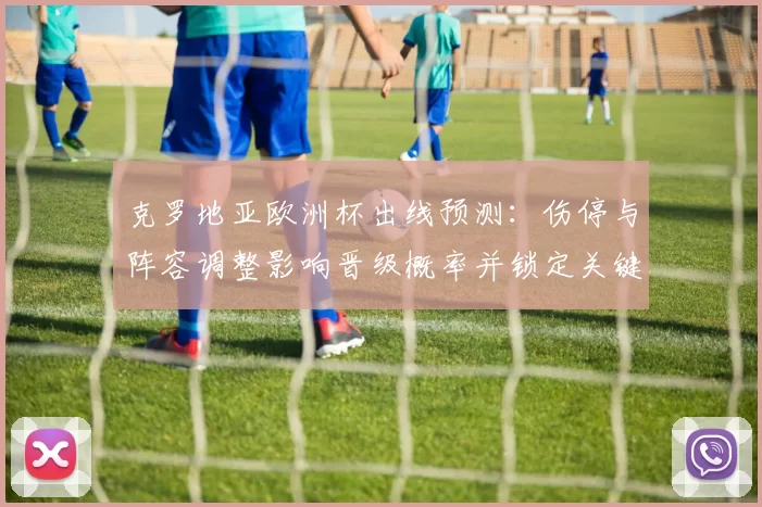 克罗地亚欧洲杯出线预测:伤停与阵容调整影响晋级概率并锁定关键对手