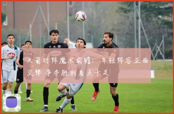 火箭对阵魔术前瞻：年轻阵容正面交锋 争夺胜利看点十足