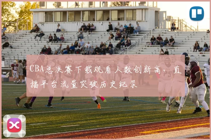 CBA总决赛下载观看人数创新高，直播平台流量突破历史纪录