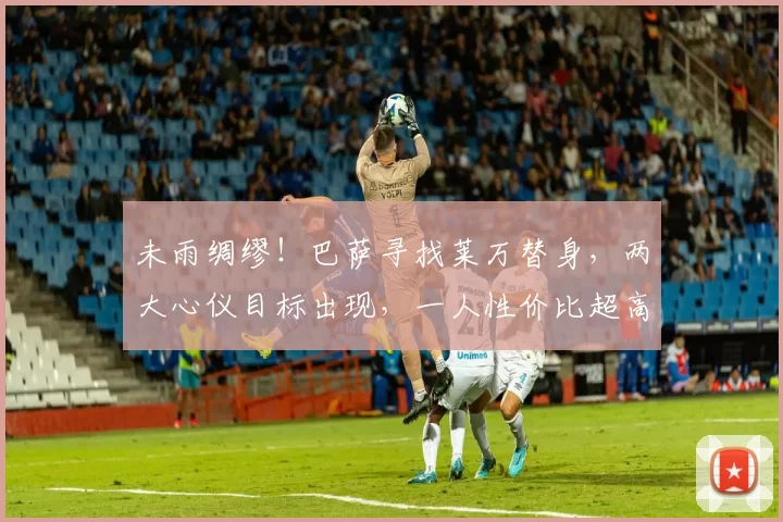 未雨绸缪！巴萨寻找莱万替身，两大心仪目标出现，一人性价比超高