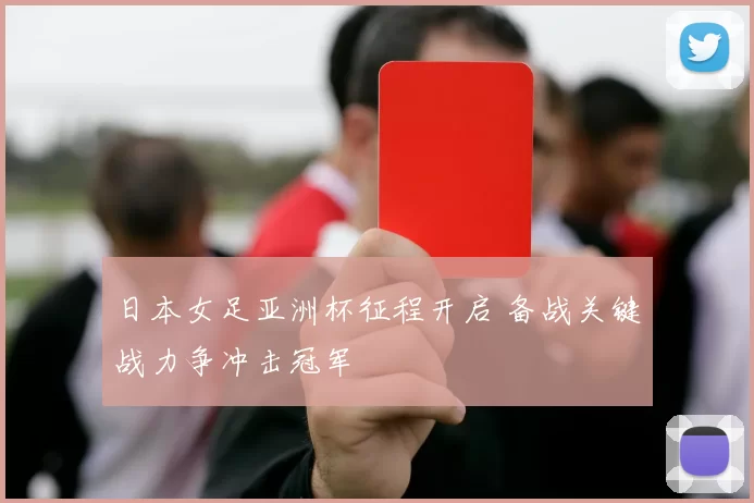 日本女足亚洲杯征程开启 备战关键战力争冲击冠军