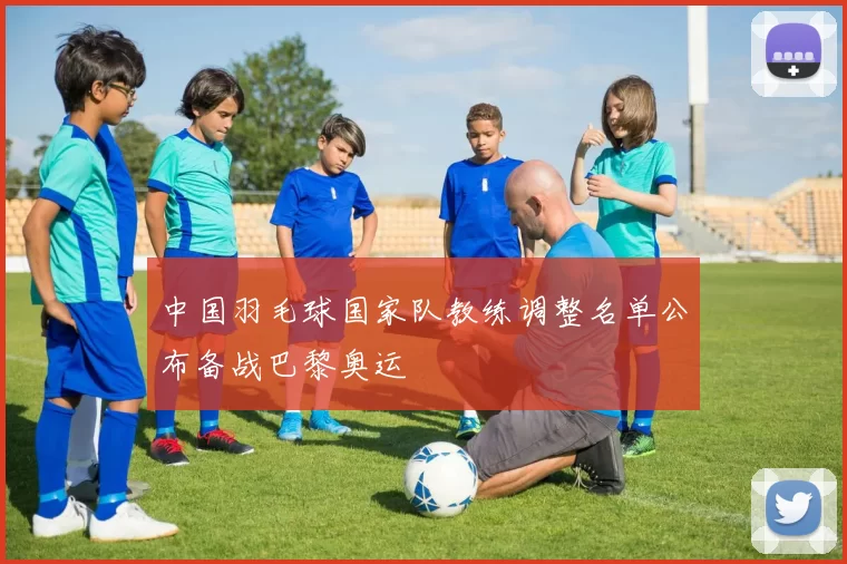 中国羽毛球国家队教练调整名单公布备战巴黎奥运