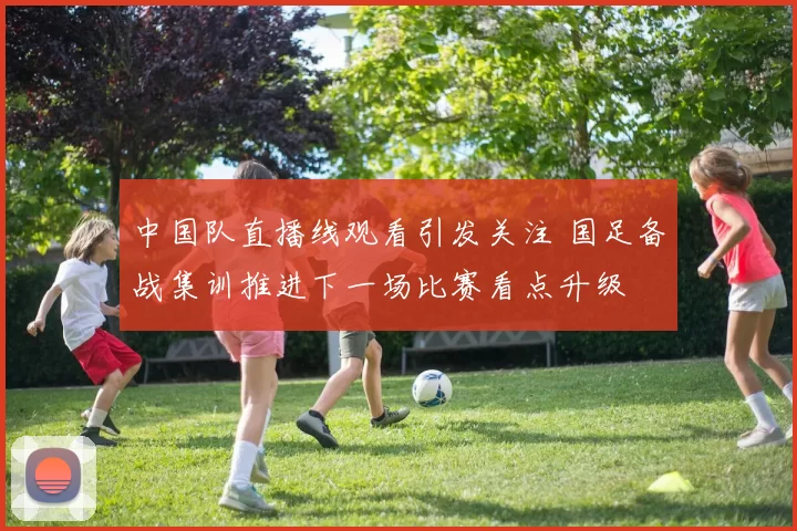 中国队直播线观看引发关注 国足备战集训推进下一场比赛看点升级