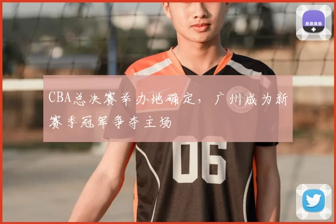 CBA总决赛举办地确定，广州成为新赛季冠军争夺主场