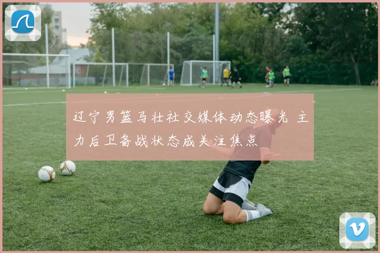 辽宁男篮马壮社交媒体动态曝光 主力后卫备战状态成关注焦点