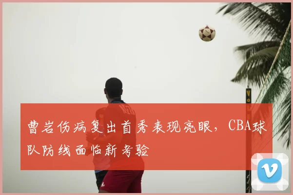 曹岩伤病复出首秀表现亮眼,CBA球队防线面临新考验