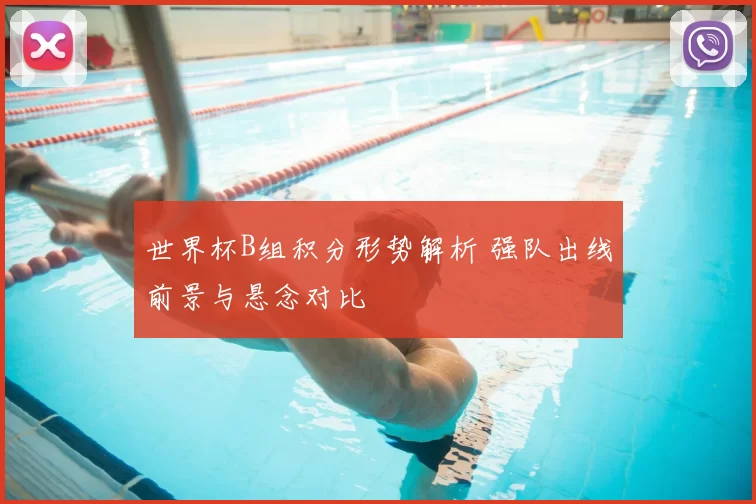 世界杯B组积分形势解析 强队出线前景与悬念对比