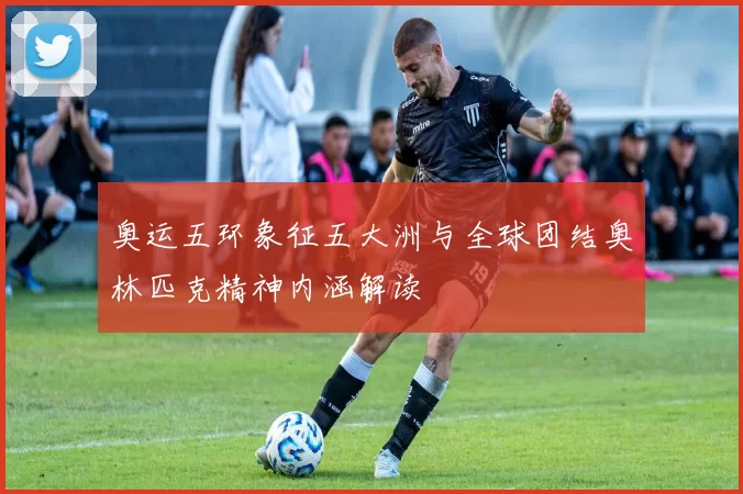 奥运五环象征五大洲与全球团结奥林匹克精神内涵解读