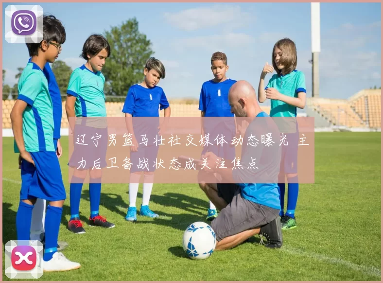 辽宁男篮马壮社交媒体动态曝光 主力后卫备战状态成关注焦点