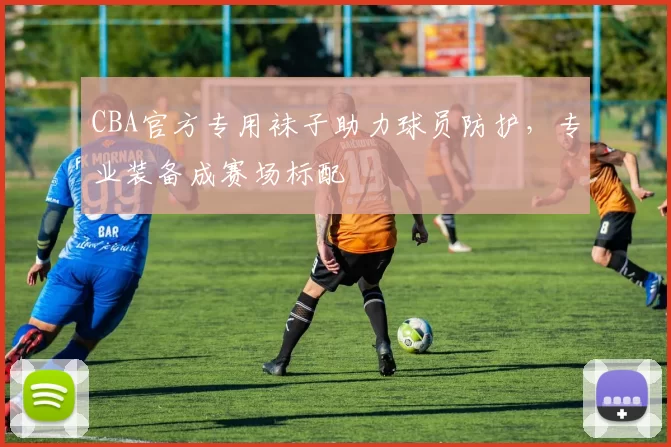 CBA官方专用袜子助力球员防护，专业装备成赛场标配