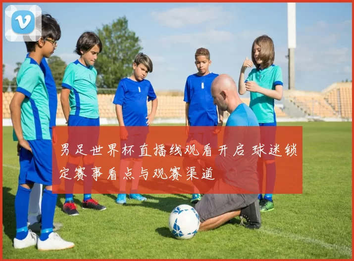 男足世界杯直播线观看开启 球迷锁定赛事看点与观赛渠道