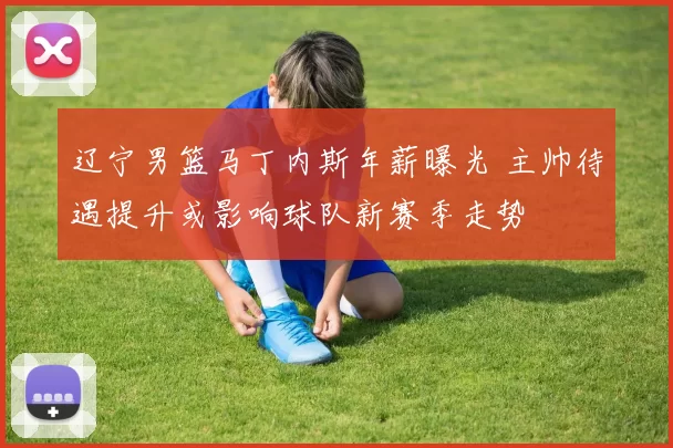 辽宁男篮马丁内斯年薪曝光 主帅待遇提升或影响球队新赛季走势