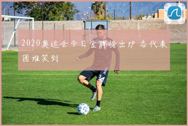 2020奥运会今日金牌榜出炉 各代表团谁笑到