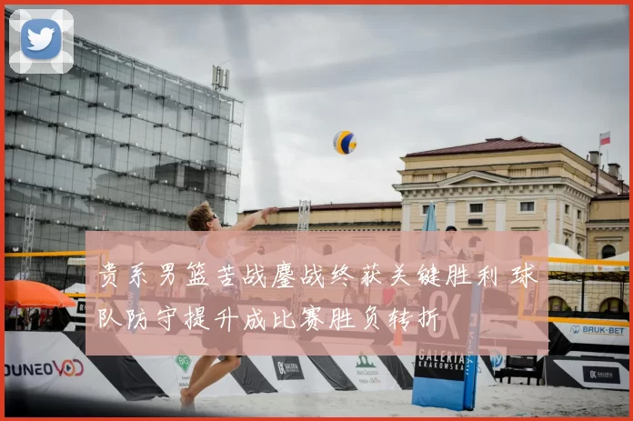 贵系男篮苦战鏖战终获关键胜利 球队防守提升成比赛胜负转折