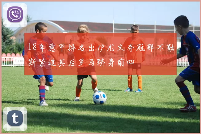 18年意甲排名出炉尤文夺冠那不勒斯紧追其后罗马跻身前四