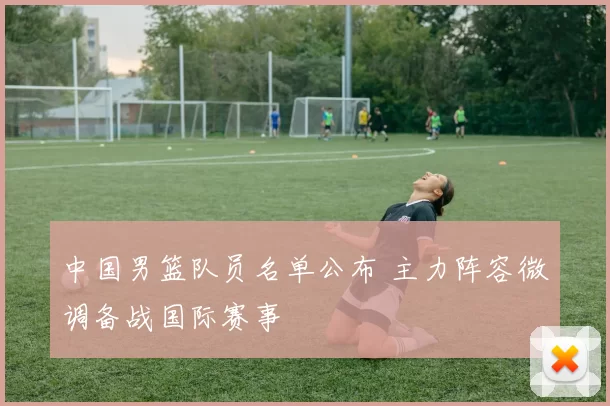 中国男篮队员名单公布 主力阵容微调备战国际赛事