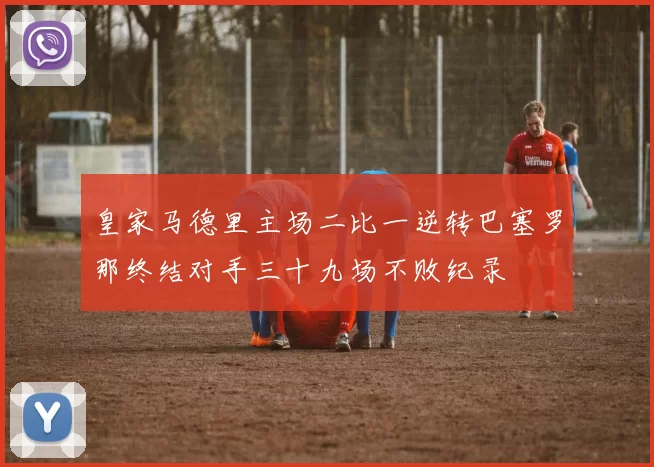 皇家马德里主场二比一逆转巴塞罗那终结对手三十九场不败纪录