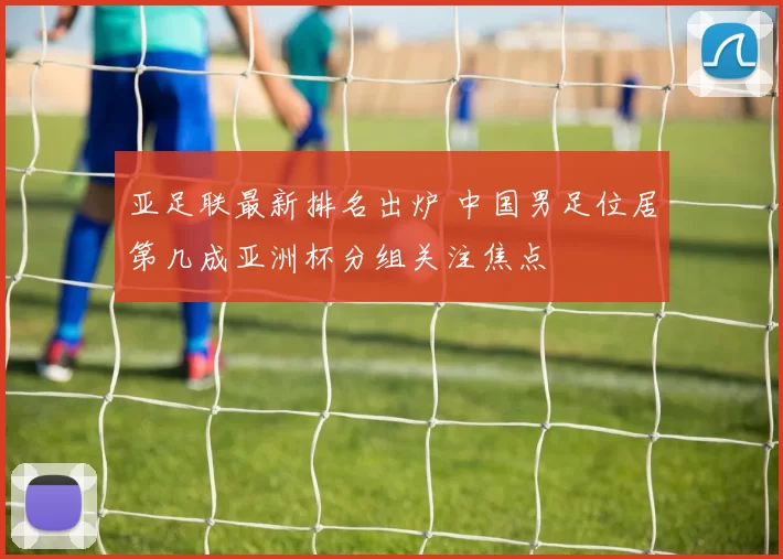亚足联最新排名出炉 中国男足位居第几成亚洲杯分组关注焦点