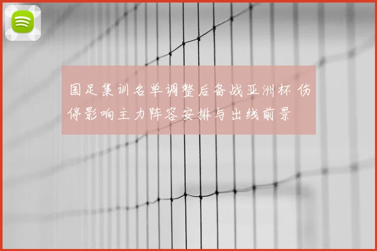 国足集训名单调整后备战亚洲杯 伤停影响主力阵容安排与出线前景