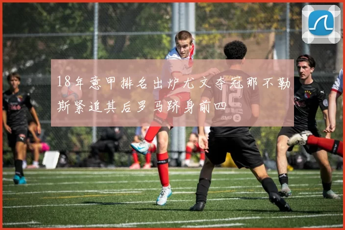 18年意甲排名出炉尤文夺冠那不勒斯紧追其后罗马跻身前四