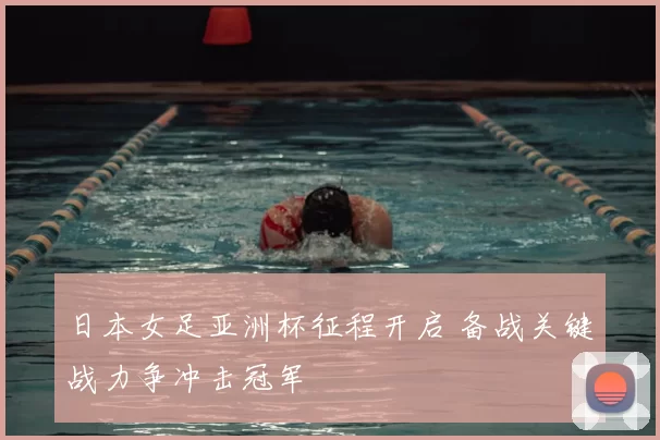 日本女足亚洲杯征程开启 备战关键战力争冲击冠军