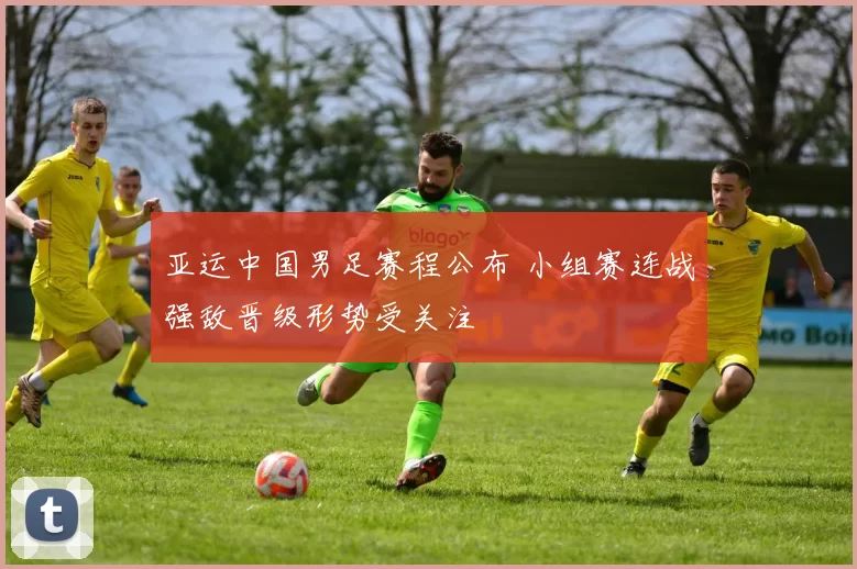 亚运中国男足赛程公布 小组赛连战强敌晋级形势受关注