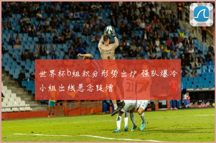 世界杯b组积分形势出炉 强队爆冷小组出线悬念陡增