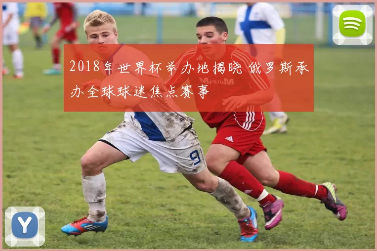 2018年世界杯举办地揭晓 俄罗斯承办全球球迷焦点赛事