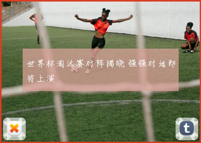 世界杯淘汰赛对阵揭晓 强强对话即将上演