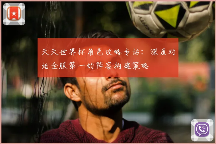 天天世界杯角色攻略专访:深度对话全服第一的阵容构建策略