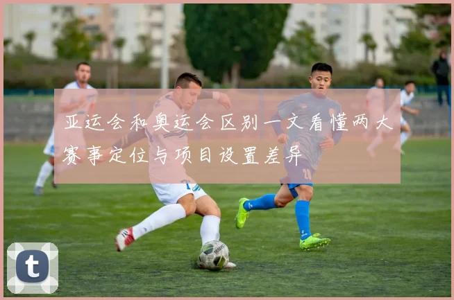 亚运会和奥运会区别一文看懂两大赛事定位与项目设置差异