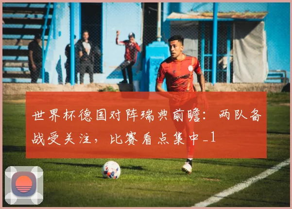 世界杯德国对阵瑞典前瞻:两队备战受关注,比赛看点集中_1