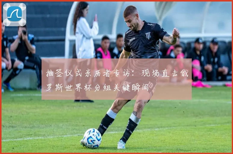 抽签仪式亲历者专访:现场直击俄罗斯世界杯分组关键瞬间