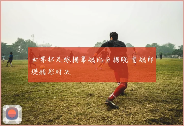 世界杯足球揭幕战比分揭晓 首战即现精彩对决