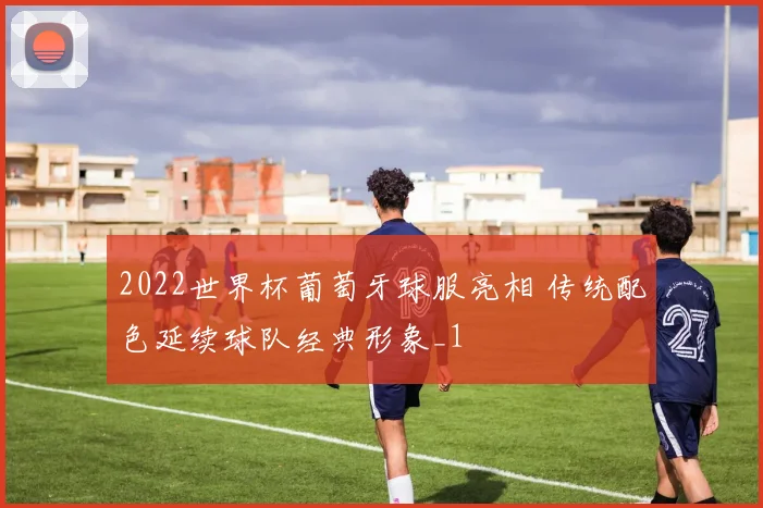 2022世界杯葡萄牙球服亮相 传统配色延续球队经典形象_1