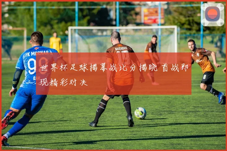 世界杯足球揭幕战比分揭晓 首战即现精彩对决