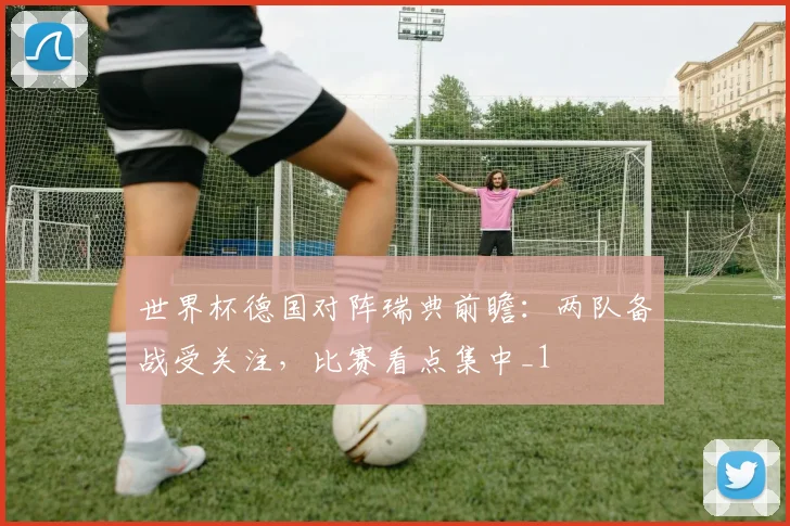 世界杯德国对阵瑞典前瞻:两队备战受关注,比赛看点集中_1