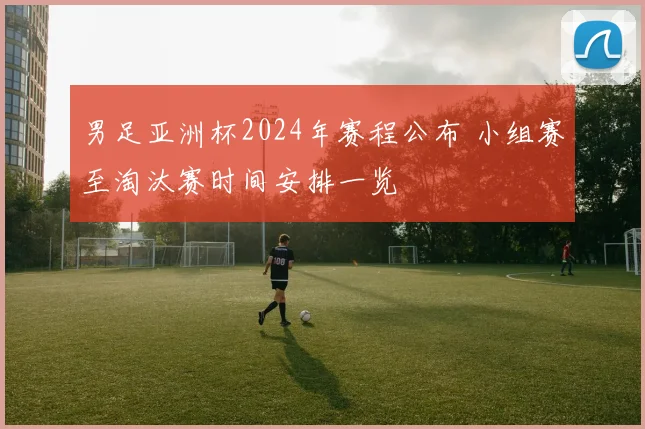 男足亚洲杯2024年赛程公布 小组赛至淘汰赛时间安排一览