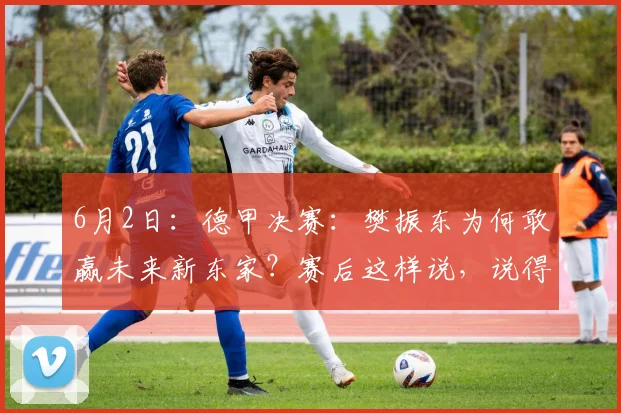 6月2日：德甲决赛：樊振东为何敢赢未来新东家？赛后这样说，说得非常在理！_邱党_萨尔布吕肯_赛季