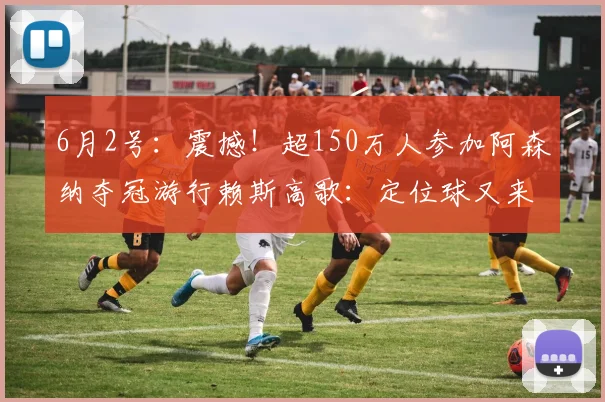 6月2号：震撼！超150万人参加阿森纳夺冠游行赖斯高歌：定位球又来了哈哈_ole_球迷_庆典