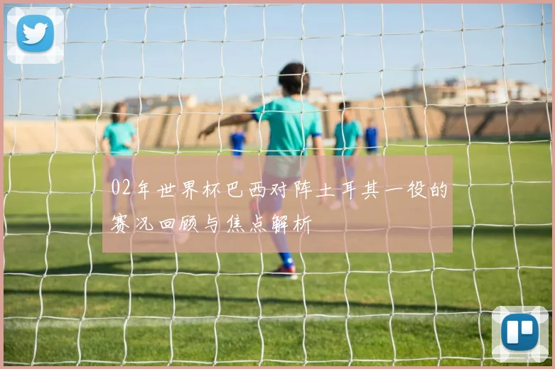 02年世界杯巴西对阵土耳其一役的赛况回顾与焦点解析