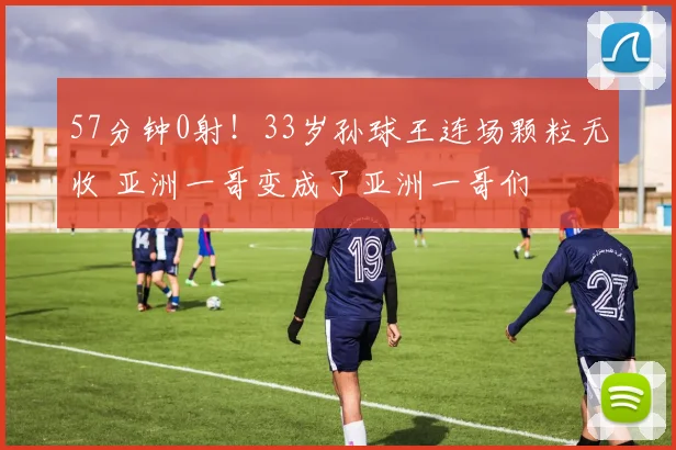 57分钟0射!33岁孙球王连场颗粒无收 亚洲一哥变成了亚洲一哥们